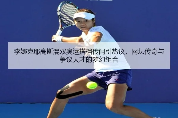 李娜克耶高斯混双奥运搭档传闻引热议，网坛传奇与争议天才的梦幻组合